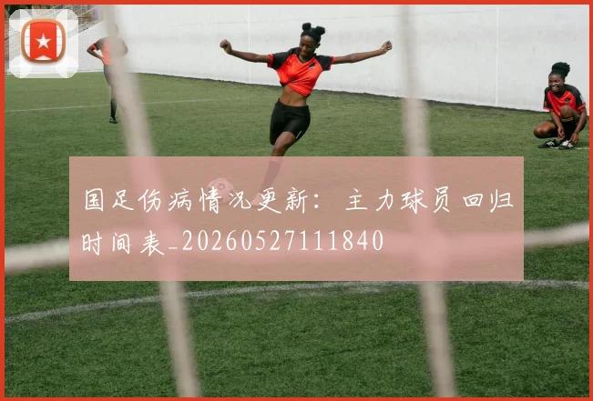 国足伤病情况更新：主力球员回归时间表_20260527111840