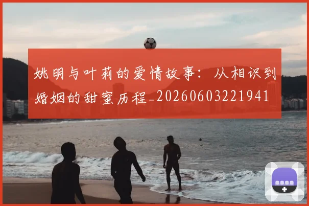 姚明与叶莉的爱情故事：从相识到婚姻的甜蜜历程_20260603221941