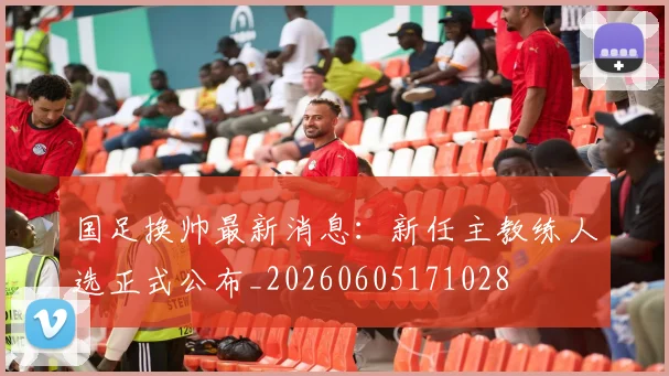 国足换帅最新消息：新任主教练人选正式公布_20260605171028