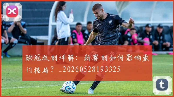 欧冠改制详解:新赛制如何影响豪门格局?_20260528193325