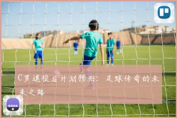 C罗退役后计划预测：足球传奇的未来之路