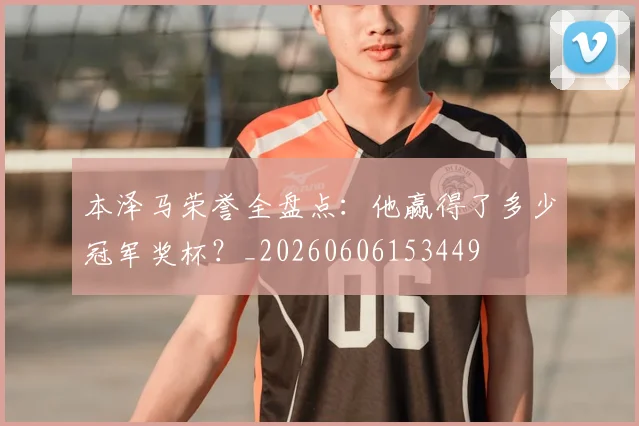 本泽马荣誉全盘点:他赢得了多少冠军奖杯?_20260606153449
