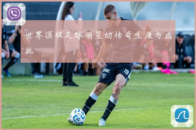 世界顶级足球明星的传奇生涯与成就
