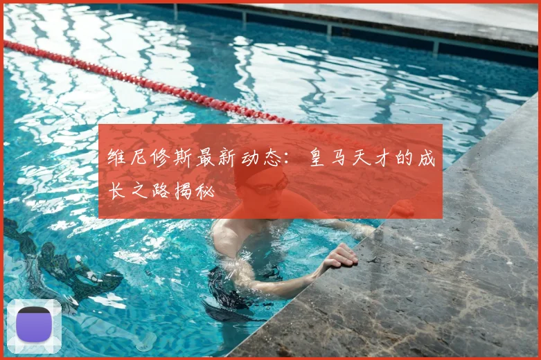 维尼修斯最新动态：皇马天才的成长之路揭秘