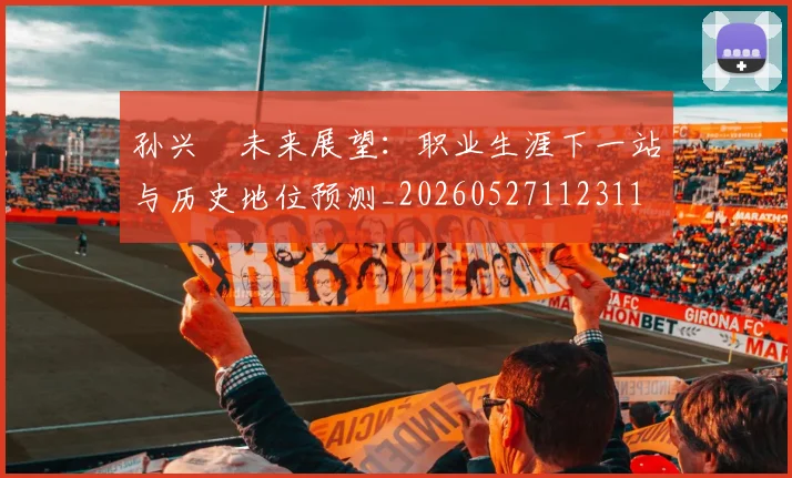孙兴慜未来展望：职业生涯下一站与历史地位预测_20260527112311