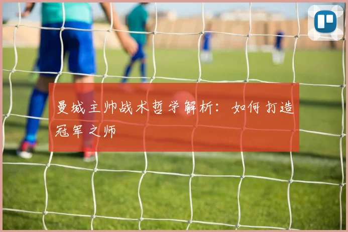 曼城主帅战术哲学解析：如何打造冠军之师