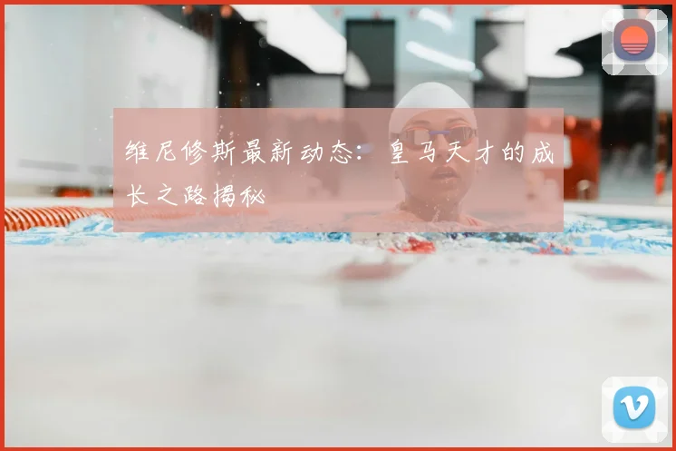 维尼修斯最新动态：皇马天才的成长之路揭秘