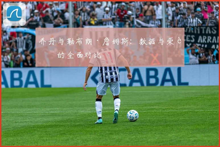 乔丹与勒布朗·詹姆斯：数据与荣誉的全面对比