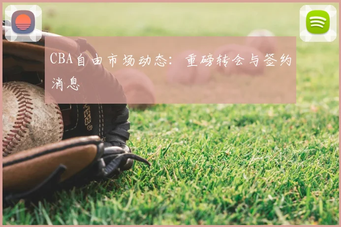 CBA自由市场动态：重磅转会与签约消息