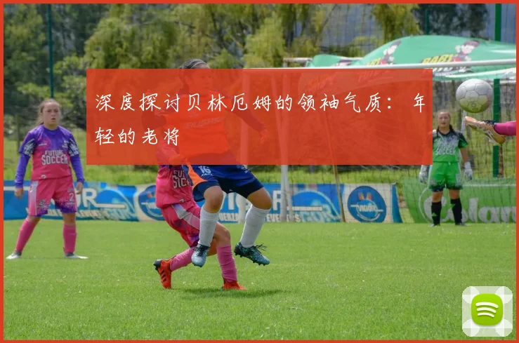 深度探讨贝林厄姆的领袖气质：年轻的老将