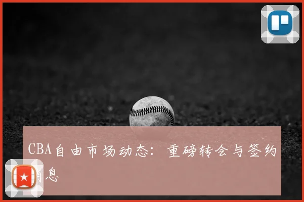 CBA自由市场动态：重磅转会与签约消息